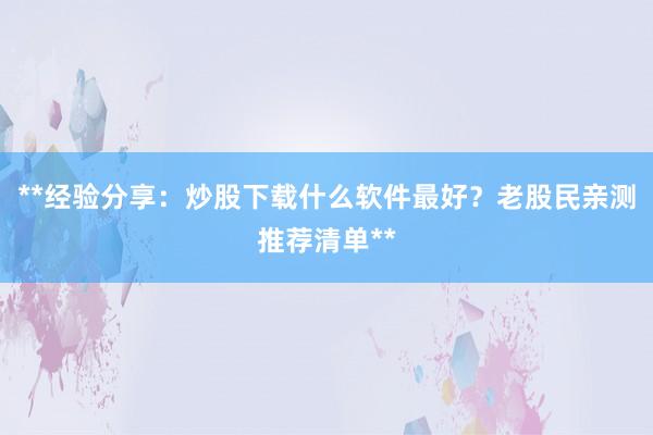 **经验分享：炒股下载什么软件最好？老股民亲测推荐清单**