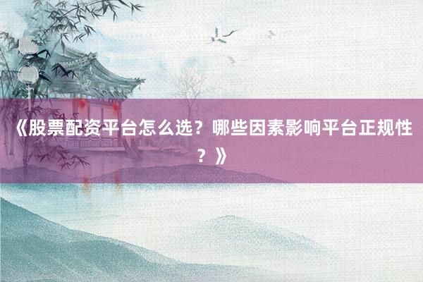 《股票配资平台怎么选？哪些因素影响平台正规性？》