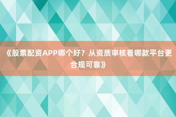 《股票配资APP哪个好？从资质审核看哪款平台更合规可靠》