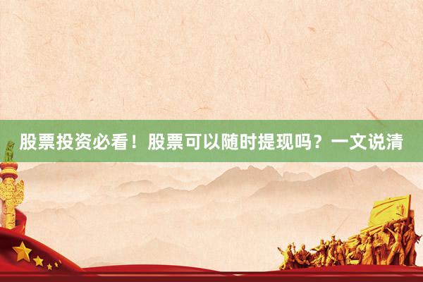 股票投资必看！股票可以随时提现吗？一文说清