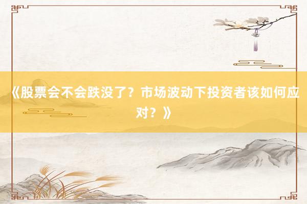 《股票会不会跌没了？市场波动下投资者该如何应对？》