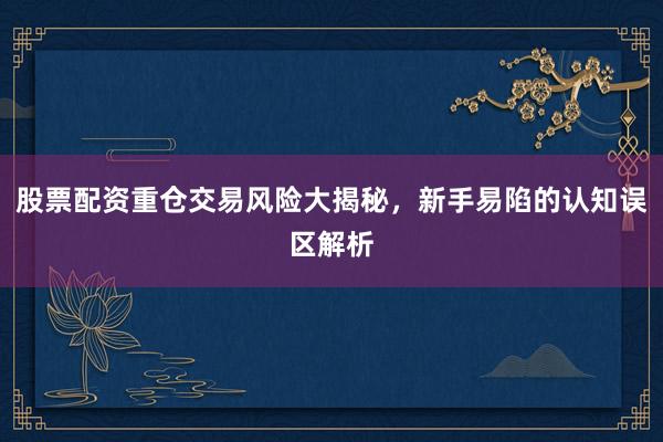 股票配资重仓交易风险大揭秘，新手易陷的认知误区解析