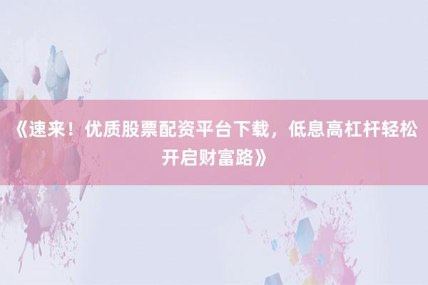 《速来！优质股票配资平台下载，低息高杠杆轻松开启财富路》