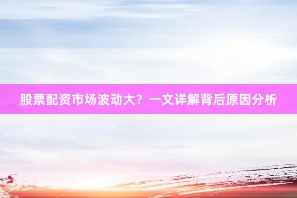 股票配资市场波动大？一文详解背后原因分析