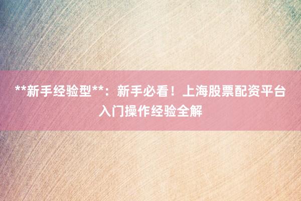 **新手经验型**：新手必看！上海股票配资平台入门操作经验全解