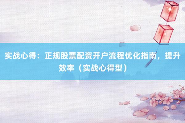 实战心得：正规股票配资开户流程优化指南，提升效率（实战心得型）