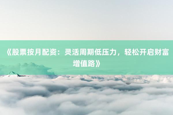 《股票按月配资：灵活周期低压力，轻松开启财富增值路》