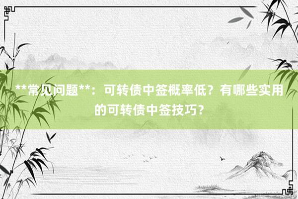**常见问题**：可转债中签概率低？有哪些实用的可转债中签技巧？