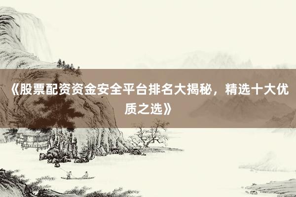 《股票配资资金安全平台排名大揭秘，精选十大优质之选》