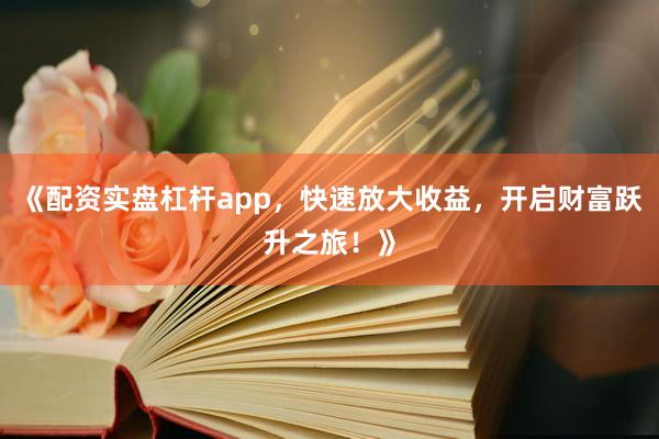 《配资实盘杠杆app，快速放大收益，开启财富跃升之旅！》