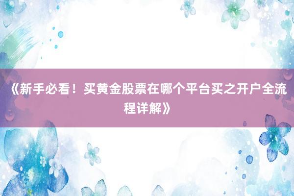 《新手必看！买黄金股票在哪个平台买之开户全流程详解》