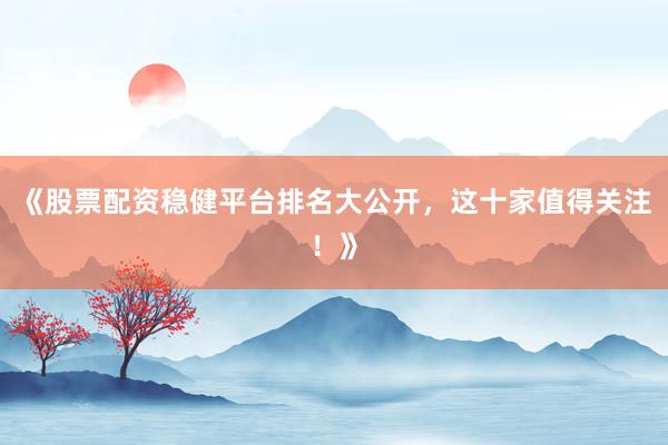 《股票配资稳健平台排名大公开，这十家值得关注！》