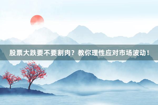 股票大跌要不要割肉？教你理性应对市场波动！