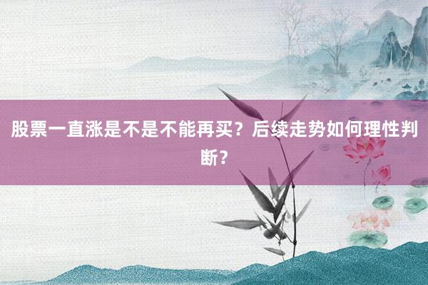 股票一直涨是不是不能再买？后续走势如何理性判断？