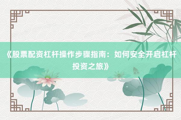 《股票配资杠杆操作步骤指南：如何安全开启杠杆投资之旅》