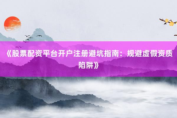 《股票配资平台开户注册避坑指南：规避虚假资质陷阱》