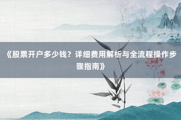 《股票开户多少钱？详细费用解析与全流程操作步骤指南》