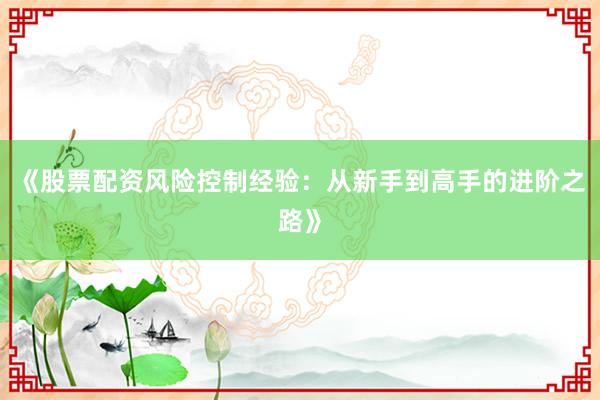 《股票配资风险控制经验：从新手到高手的进阶之路》