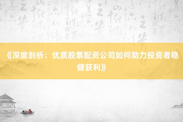 《深度剖析：优质股票配资公司如何助力投资者稳健获利》