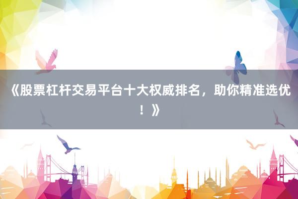 《股票杠杆交易平台十大权威排名，助你精准选优！》