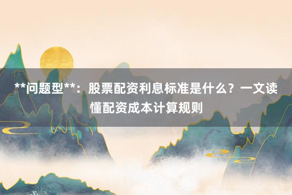 **问题型**：股票配资利息标准是什么？一文读懂配资成本计算规则