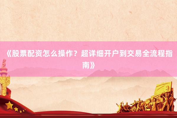 《股票配资怎么操作？超详细开户到交易全流程指南》