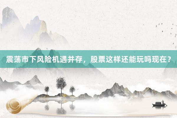 震荡市下风险机遇并存，股票这样还能玩吗现在？