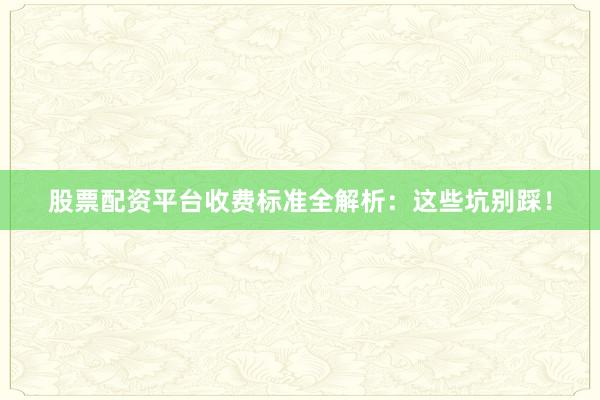股票配资平台收费标准全解析：这些坑别踩！