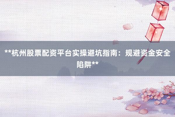 **杭州股票配资平台实操避坑指南：规避资金安全陷阱**