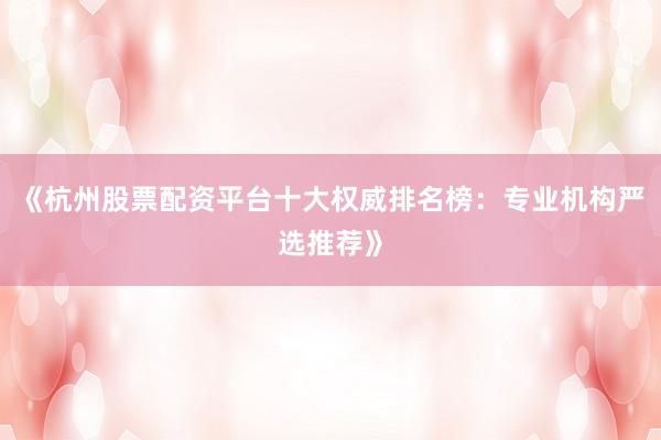 《杭州股票配资平台十大权威排名榜：专业机构严选推荐》