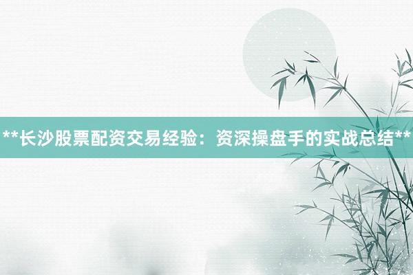 **长沙股票配资交易经验：资深操盘手的实战总结**
