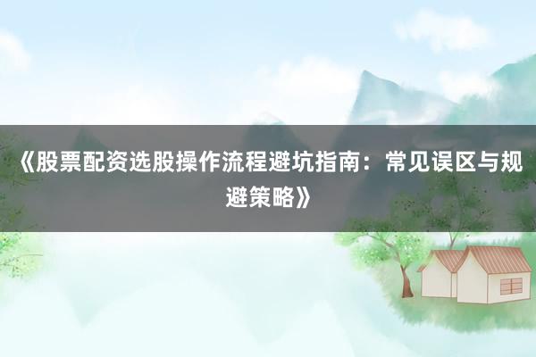 《股票配资选股操作流程避坑指南：常见误区与规避策略》
