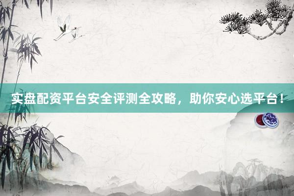 实盘配资平台安全评测全攻略，助你安心选平台！