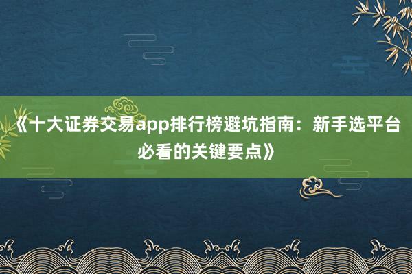 《十大证券交易app排行榜避坑指南：新手选平台必看的关键要点》