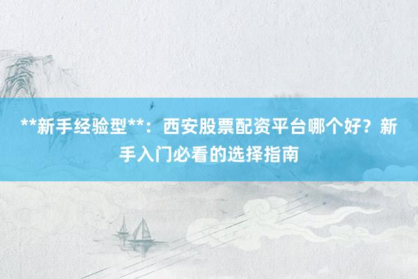 **新手经验型**：西安股票配资平台哪个好？新手入门必看的选择指南