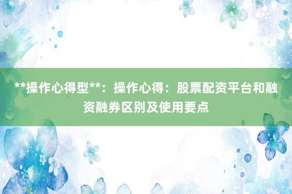 **操作心得型**：操作心得：股票配资平台和融资融券区别及使用要点