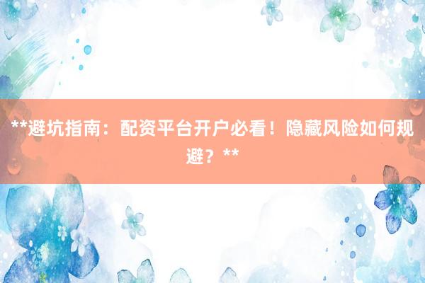 **避坑指南：配资平台开户必看！隐藏风险如何规避？**