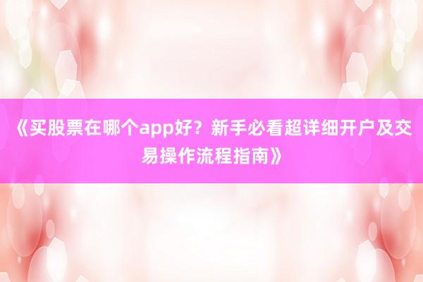 《买股票在哪个app好？新手必看超详细开户及交易操作流程指南》