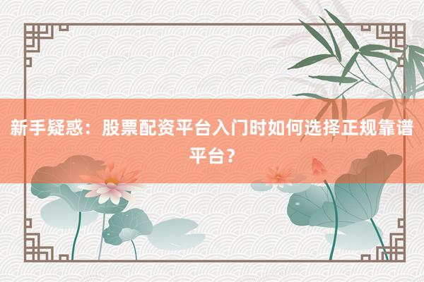 新手疑惑：股票配资平台入门时如何选择正规靠谱平台？