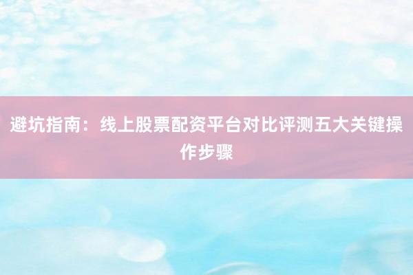 避坑指南：线上股票配资平台对比评测五大关键操作步骤