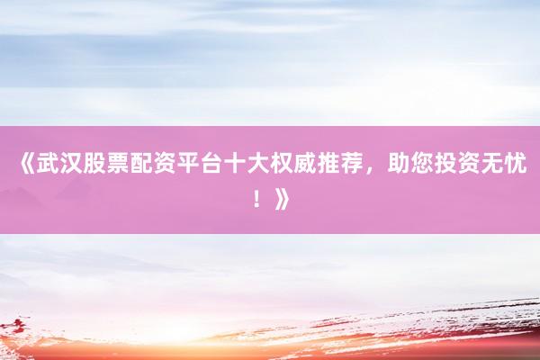 《武汉股票配资平台十大权威推荐，助您投资无忧！》