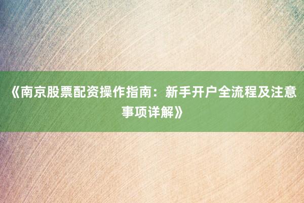 《南京股票配资操作指南：新手开户全流程及注意事项详解》