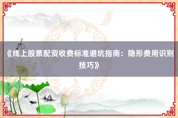《线上股票配资收费标准避坑指南：隐形费用识别技巧》