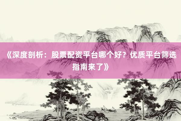 《深度剖析：股票配资平台哪个好？优质平台筛选指南来了》