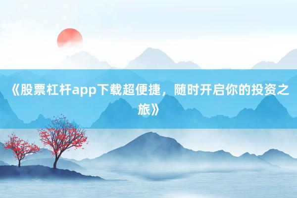 《股票杠杆app下载超便捷，随时开启你的投资之旅》