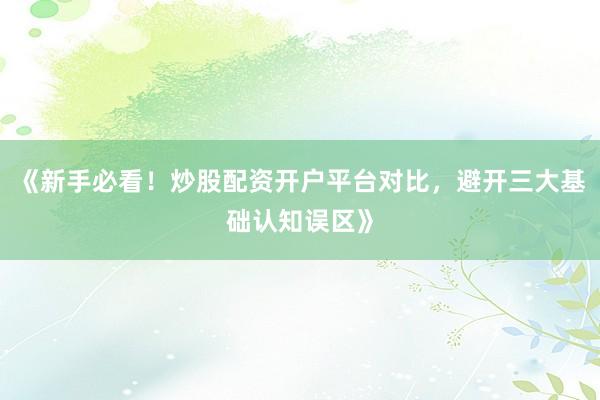 《新手必看！炒股配资开户平台对比，避开三大基础认知误区》