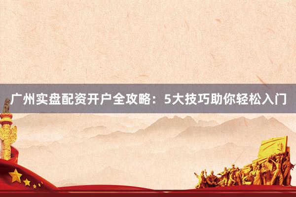 广州实盘配资开户全攻略：5大技巧助你轻松入门