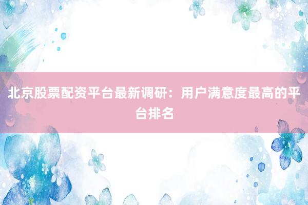 北京股票配资平台最新调研：用户满意度最高的平台排名