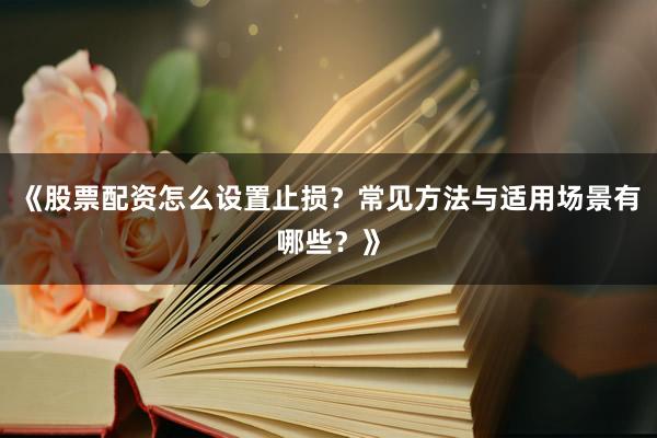 《股票配资怎么设置止损？常见方法与适用场景有哪些？》