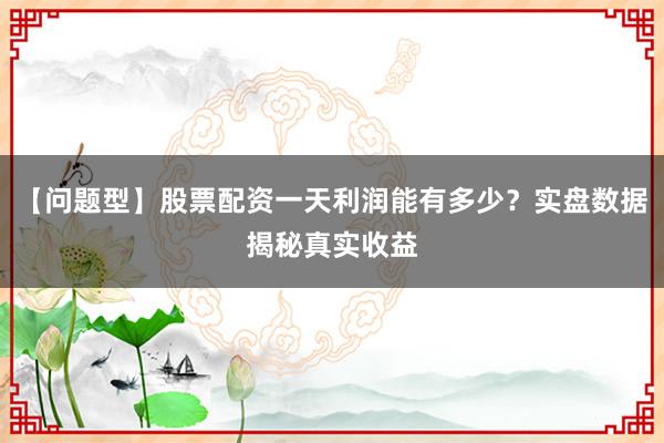 【问题型】股票配资一天利润能有多少？实盘数据揭秘真实收益